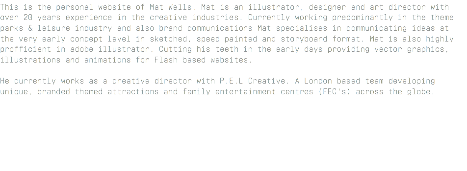 This is the personal website of Mat Wells. Mat is an illustrator, designer and art director with over 20 years experience in the creative industries. Currently working predominantly in the theme parks & leisure industry and also brand communications Mat specialises in communicating ideas at the very early concept level in sketched, speed painted and storyboard format. Mat is also highly profficient in adobe illustrator. Cutting his teeth in the early days providing vector graphics, illustrations and animations for Flash based websites. He currently works as a creative director with P.E.L Creative. A London based team developing unique, branded themed attractions and family entertainment centres (FEC's) across the globe. 